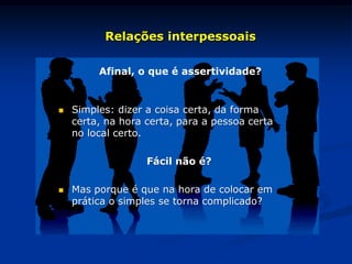 Afinal, o que é assertividade?
Relações interpessoais
 Simples: dizer a coisa certa, da forma
certa, na hora certa, para a pessoa certa
no local certo.
Fácil não é?
 Mas porque é que na hora de colocar em
prática o simples se torna complicado?
 