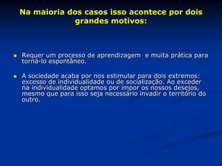 Na maioria dos casos isso acontece por dois
grandes motivos:
 Requer um processo de aprendizagem e muita prática para
torná-lo espontâneo.
 A sociedade acaba por nos estimular para dois extremos:
excesso de individualidade ou de socialização. Ao exceder
na individualidade optamos por impor os nossos desejos,
mesmo que para isso seja necessário invadir o território do
outro.
 