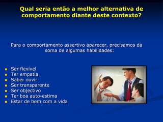 Qual seria então a melhor alternativa de
comportamento diante deste contexto?
Para o comportamento assertivo aparecer, precisamos da
soma de algumas habilidades:
 Ser flexível
 Ter empatia
 Saber ouvir
 Ser transparente
 Ser objectivo
 Ter boa auto-estima
 Estar de bem com a vida
 