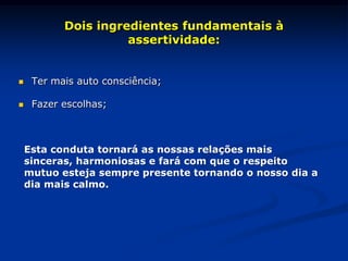 Dois ingredientes fundamentais à
assertividade:
 Ter mais auto consciência;
 Fazer escolhas;
Esta conduta tornará as nossas relações mais
sinceras, harmoniosas e fará com que o respeito
mutuo esteja sempre presente tornando o nosso dia a
dia mais calmo.
 