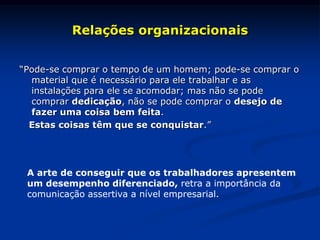 Relações organizacionais
“Pode-se comprar o tempo de um homem; pode-se comprar o
material que é necessário para ele trabalhar e as
instalações para ele se acomodar; mas não se pode
comprar dedicação, não se pode comprar o desejo de
fazer uma coisa bem feita.
Estas coisas têm que se conquistar.”
A arte de conseguir que os trabalhadores apresentem
um desempenho diferenciado, retra a importância da
comunicação assertiva a nível empresarial.
 