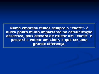 Numa empresa temos sempre o “chefe”, é
outro ponto muito importante na comunicação
assertiva, pois deixara de existir um “chefe” e
passará a existir um Líder, o que faz uma
grande diferença.
 