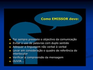  Ter sempre presente o objectivo da comunicação
 Evitar o uso de palavras com duplo sentido
 Adequar a linguagem não verbal à verbal
 Levar em consideração o quadro de referência do
interlocutor
 Verificar a compreensão da mensagem
 OUVIR...
Como EMISSOR devo:
 