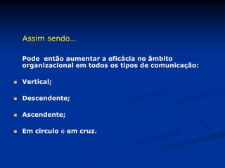 Assim sendo…
Pode então aumentar a eficácia no âmbito
organizacional em todos os tipos de comunicação:
 Vertical;
 Descendente;
 Ascendente;
 Em circulo e em cruz.
 