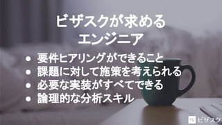 ビザスクが求める
エンジニア
● 要件ヒアリングができること
● 課題に対して施策を考えられる
● 必要な実装がすべてできる
● 論理的な分析スキル
 