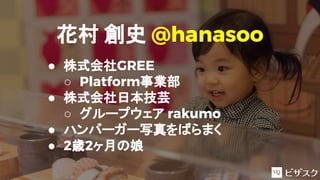 花村 創史 @hanasoo
● 株式会社GREE
○ Platform事業部
● 株式会社日本技芸
○ グループウェア rakumo
● ハンバーガー写真をばらまく
● 2歳2ヶ月の娘
 