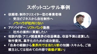 スポットコンサル事例
● 依頼者: 制作クリエイター型の事業者様
○ 受注ビジネスから自社制作へ
○ ノウハウが社内にない
● アドバイザー: ソフトバンク勤務
○ 社外の案件に貢献したい
● 相談内容: アニメ関連業界の収益構造、収益予測と逆算した
制作費用。黒字化のための成功要因。
● 「自身の経験から業界内では当たり前の知識・スキルも、ご依
頼主としては初めての内容で価値が高い」
 