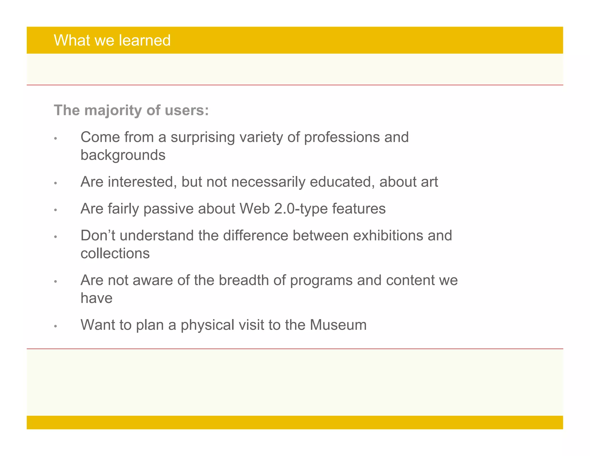 Page 14
What we learned
The majority of users:
• Come from a surprising variety of professions and
backgrounds
• Are interested, but not necessarily educated, about art
• Are fairly passive about Web 2.0-type features
• Don’t understand the difference between exhibitions and
collections
• Are not aware of the breadth of programs and content we
have
• Want to plan a physical visit to the Museum
 