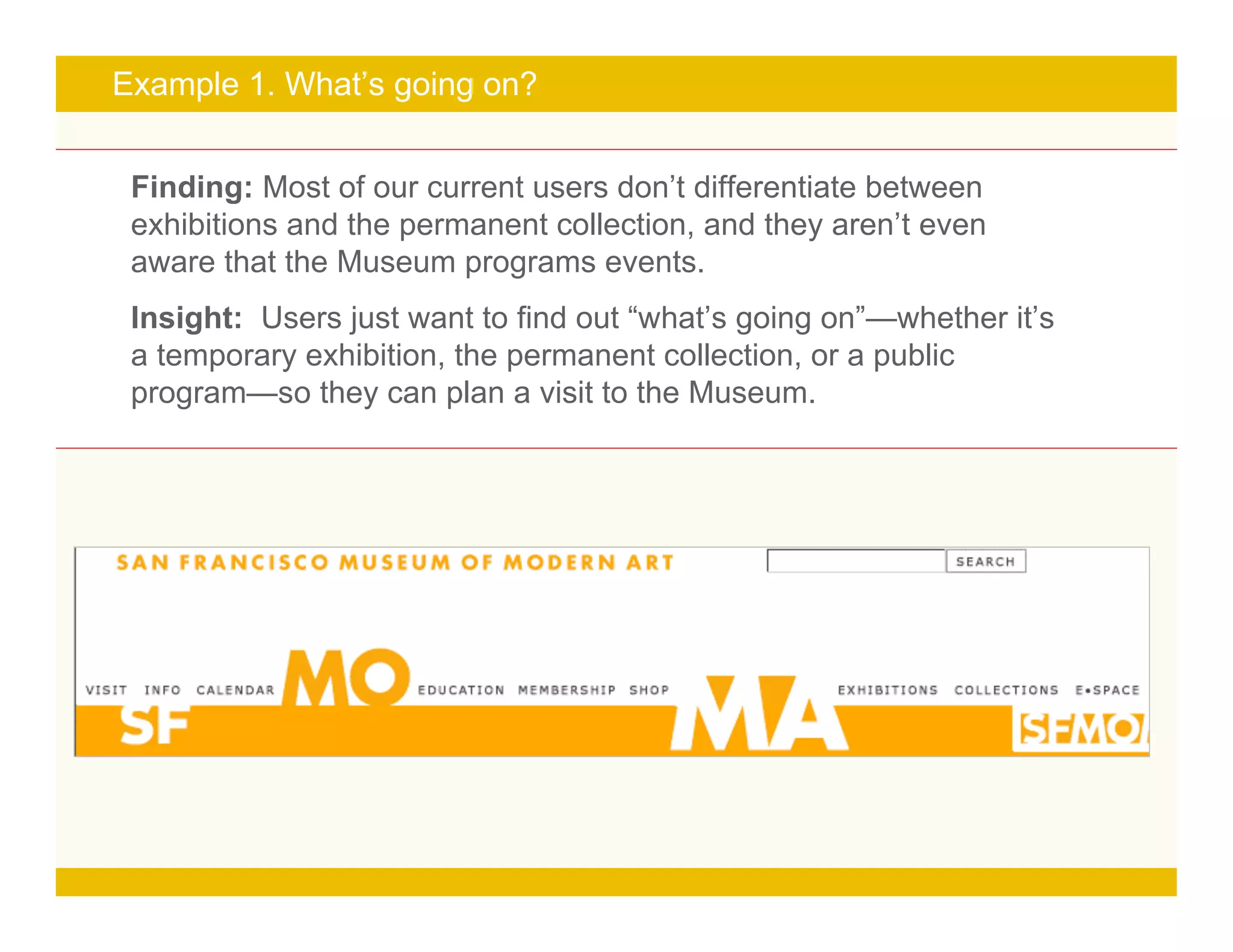 Page 16
Example 1. What’s going on?
Finding: Most of our current users don’t differentiate between
exhibitions and the permanent collection, and they aren’t even
aware that the Museum programs events.
Insight: Users just want to find out “what’s going on”—whether it’s
a temporary exhibition, the permanent collection, or a public
program—so they can plan a visit to the Museum.
 