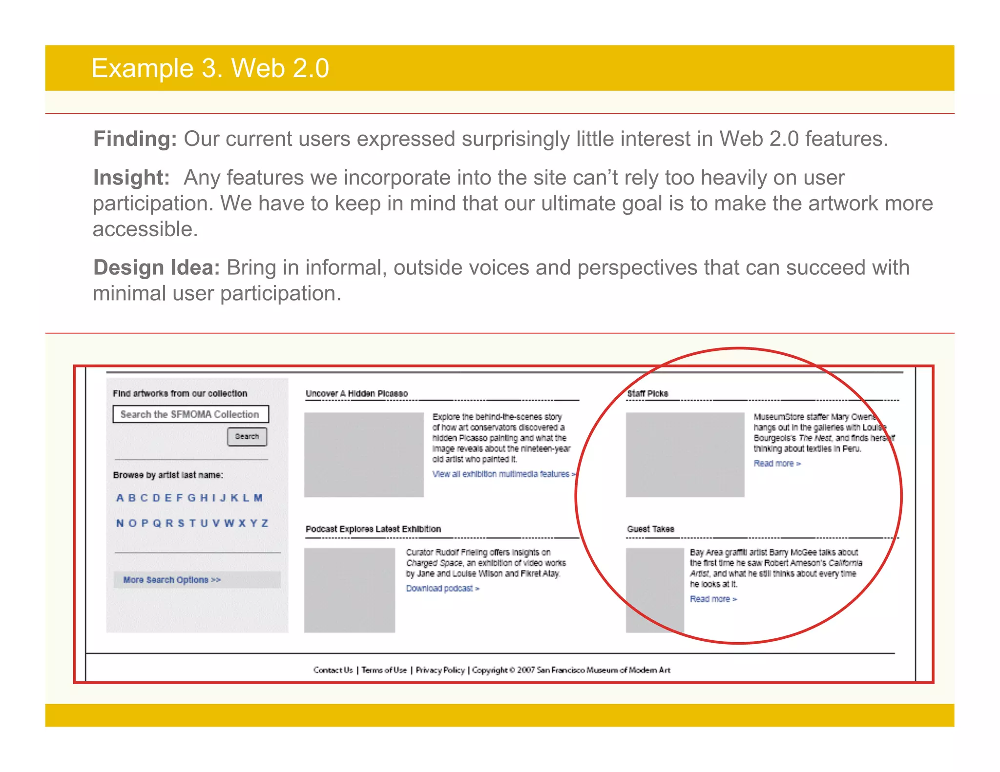Page 19
Example 3. Web 2.0
Finding: Our current users expressed surprisingly little interest in Web 2.0 features.
Insight: Any features we incorporate into the site can’t rely too heavily on user
participation. We have to keep in mind that our ultimate goal is to make the artwork more
accessible.
Design Idea: Bring in informal, outside voices and perspectives that can succeed with
minimal user participation.
 