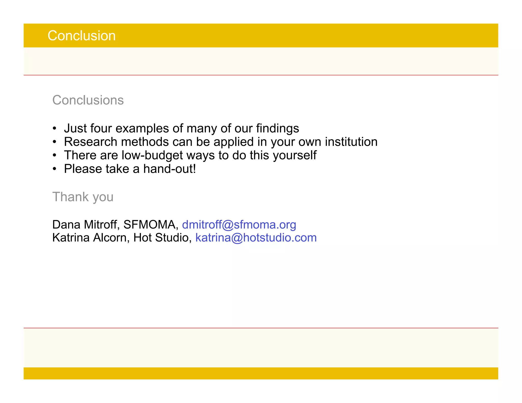 Page 21
Conclusion
Conclusions
• Just four examples of many of our findings
• Research methods can be applied in your own institution
• There are low-budget ways to do this yourself
• Please take a hand-out!
Thank you
Dana Mitroff, SFMOMA, dmitroff@sfmoma.org
Katrina Alcorn, Hot Studio, katrina@hotstudio.com
 