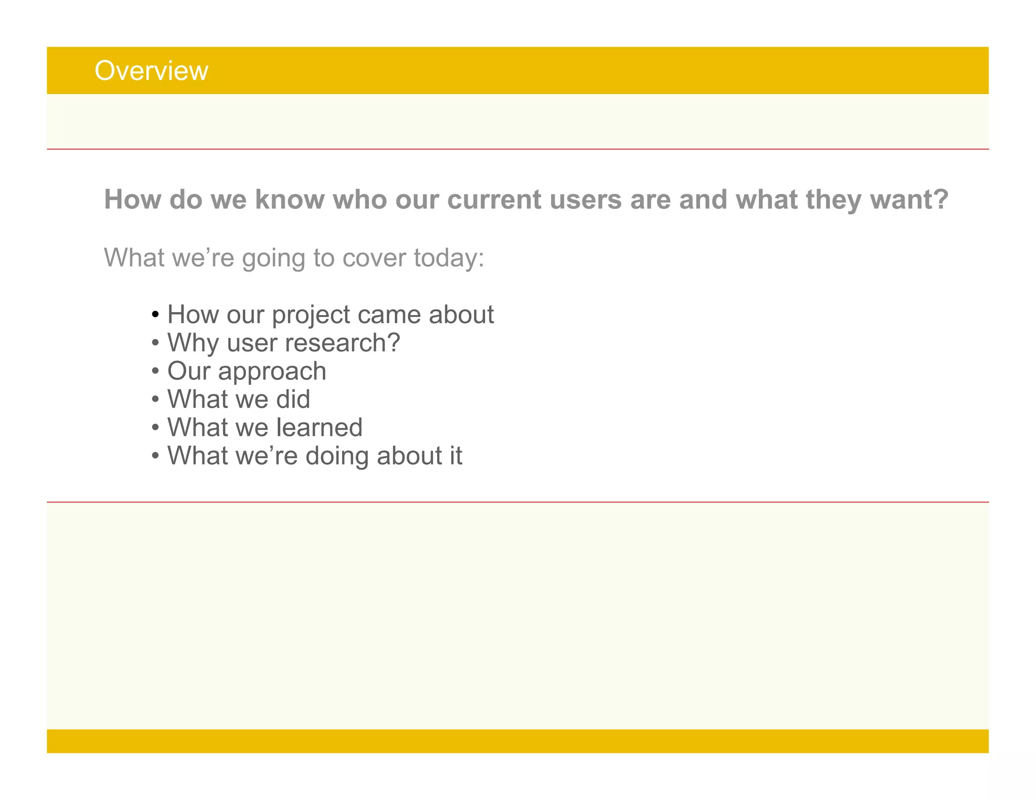 Page 3
Overview
How do we know who our current users are and what they want?
What we’re going to cover today:
• How our project came about
• Why user research?
• Our approach
• What we did
• What we learned
• What we’re doing about it
 