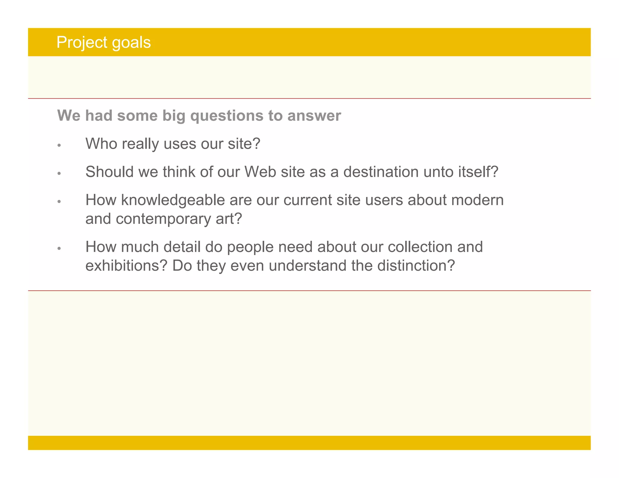 Page 5
Project goals
We had some big questions to answer
• Who really uses our site?
• Should we think of our Web site as a destination unto itself?
• How knowledgeable are our current site users about modern
and contemporary art?
• How much detail do people need about our collection and
exhibitions? Do they even understand the distinction?
 