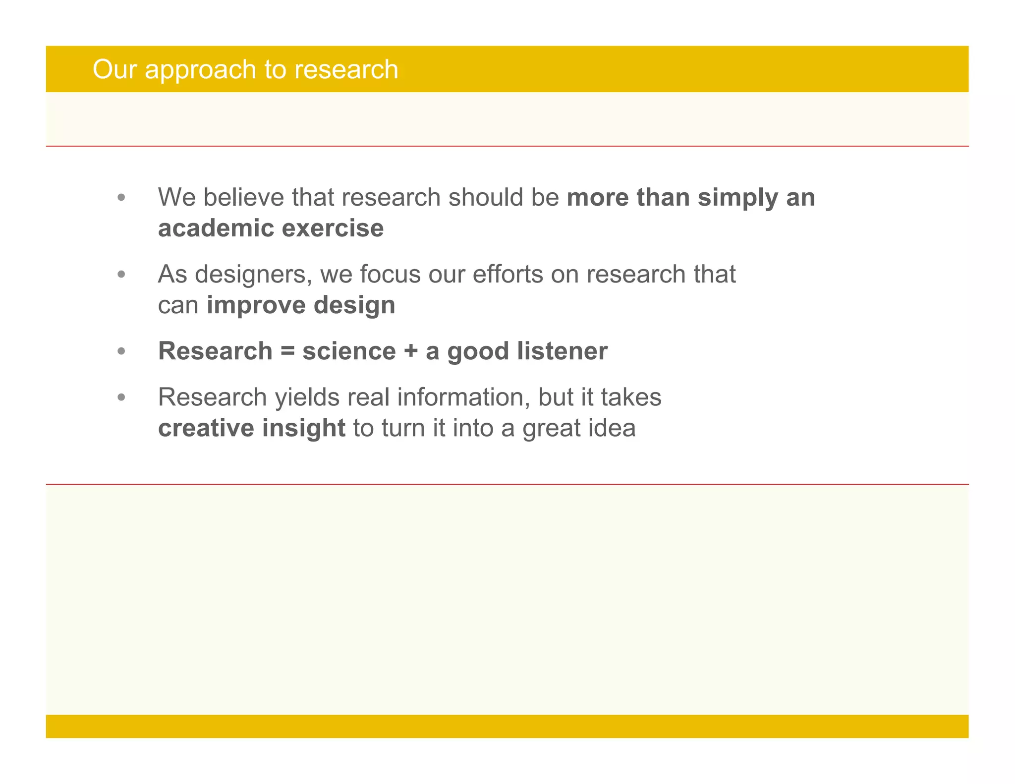 Page 6
turn it into a great idea
Our approach to research
• We believe that research should be more than simply an
academic exercise
• As designers, we focus our efforts on research that
can improve design
• Research = science + a good listener
• Research yields real information, but it takes
creative insight to turn it into a great idea
 
