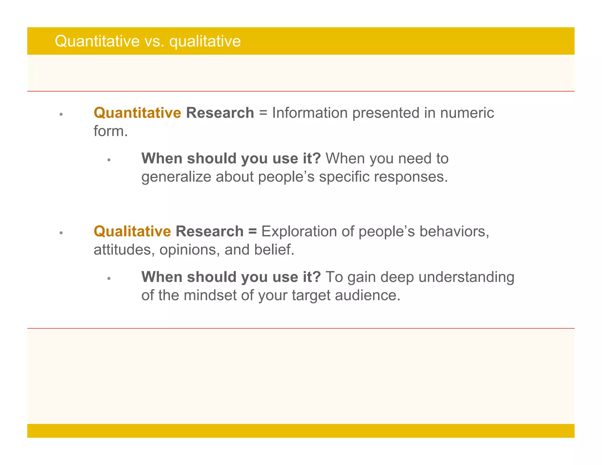 Page 7
turn it into a great idea
Quantitative vs. qualitative
• Quantitative Research = Information presented in numeric
form.
• When should you use it? When you need to
generalize about people’s specific responses.
• Qualitative Research = Exploration of people’s behaviors,
attitudes, opinions, and belief.
• When should you use it? To gain deep understanding
of the mindset of your target audience.
 
