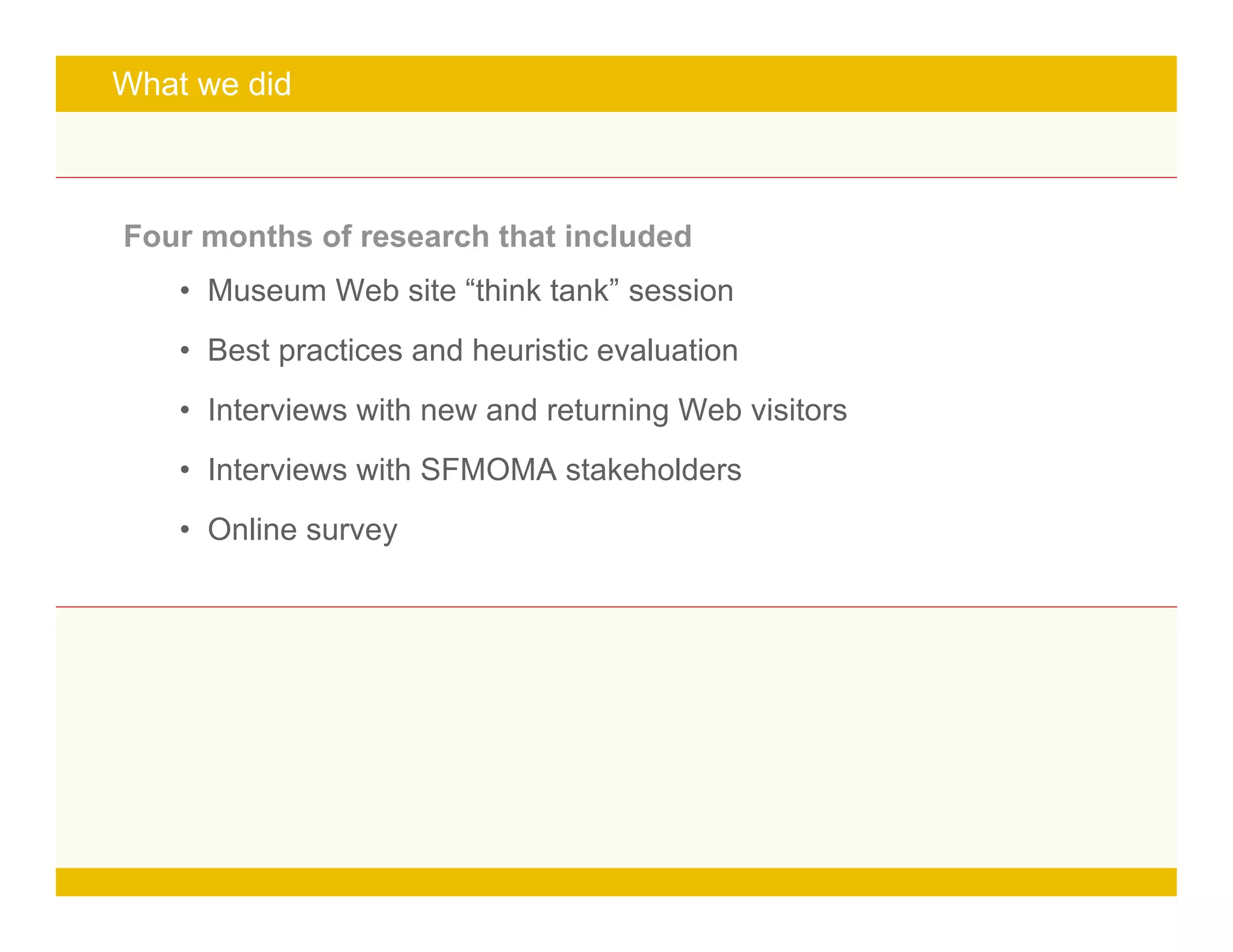 Page 9
What we did
Four months of research that included
• Museum Web site “think tank” session
• Best practices and heuristic evaluation
• Interviews with new and returning Web visitors
• Interviews with SFMOMA stakeholders
• Online survey
 