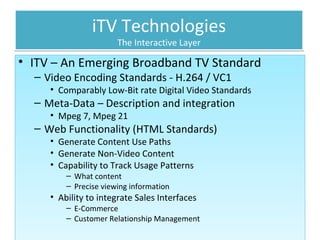 iTV Technologies The Interactive Layer ITV – An Emerging Broadband TV Standard Video Encoding Standards - H.264 / VC1 Comparably Low-Bit rate Digital Video Standards Meta-Data – Description and integration Mpeg 7, Mpeg 21 Web Functionality (HTML Standards) Generate Content Use Paths Generate Non-Video Content Capability to Track Usage Patterns What content Precise viewing information Ability to integrate Sales Interfaces E-Commerce Customer Relationship Management  