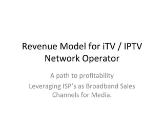 Revenue Model for iTV / IPTV Network Operator A path to profitability Leveraging ISP’s as Broadband Sales Channels for Media. 