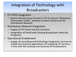 Integration of Technology with Broadcasters iTV FEED Integration Server Infrastructure housed in FTA for Secure “Broadcast Information Feeds”, between Content Assets and the Distribution Network Distribution Network Integration Supply of iTV Portal and GUI Interface. Integration of Portal with Existing Broadcaster Web-Site Properties Operational Enablement Supply of consulting and technology integration services to enable the business applications of supplying iTV services, in-line with the existing core-business of broadcasters.  
