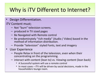 Why is iTV Different to Internet? Design Differentiation.  iTV Content must;  Not “burn” television screens. produced in TV sized pages Be Navigated with Remote control Be predominately “rich media” (Audio / Video) based in the method of information distribution. Provide “television” styled Fonts, text and imagery  User Experience People Relax in front of the television, even when their concentrating on the programming.  interact with content (lean to) vs. Viewing content (lean back)  A Successful system will use a remote control In most cases – iTV will be driven by social decisions, made in the householders lounge room.  