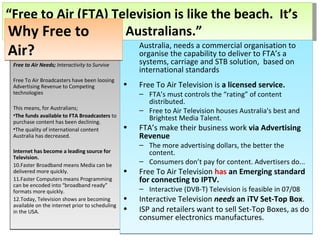 Free to Air Needs;  Interactivity to Survive Free To Air Broadcasters have been loosing Advertising Revenue to Competing technologies This means, for Australians; The funds available to FTA Broadcasters  to purchase content has been declining.  The quality of international content Australia has decreased. Internet has become a leading source for Television.  Faster Broadband means Media can be delivered more quickly.  Faster Computers means Programming can be encoded into “broadband ready” formats more quickly. Today, Television shows are becoming available on the internet prior to scheduling in the USA.  Australia, needs a commercial organisation to organise the capability to deliver to FTA’s a systems, carriage and STB solution,  based on international standards Free To Air Television is  a licensed service. FTA’s must controls the “rating” of content distributed.  Free to Air Television houses Australia's best and Brightest Media Talent. FTA’s make their business work  via Advertising Revenue The more advertising dollars, the better the content. Consumers don’t pay for content. Advertisers do...  Free To Air Television  has  an Emerging standard for connecting to IPTV. Interactive (DVB-T) Television is feasible in 07/08 Interactive Television  needs  an iTV Set-Top Box . ISP and retailers want to sell Set-Top Boxes, as do consumer electronics manufactures. Why Free to Air? “ Free to Air (FTA) Television is like the beach.  It’s free to use, for all Australians.” 