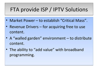 FTA provide ISP / IPTV Solutions Market Power – to establish “Critical Mass”. Revenue Drivers – for acquiring free to use content. A “walled garden” environment – to distribute content. The ability to “add value” with broadband programming. 