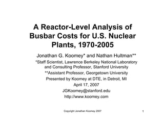 A Reactor-Level Analysis of
Busbar Costs for U.S. Nuclear
     Plants, 1970-2005
 Jonathan G. Koomey* and Nathan Hultman**
 *Staff Scientist, Lawrence Berkeley National Laboratory
      and Consulting Professor, Stanford University
      **Assistant Professor, Georgetown University
       Presented by Koomey at DTE, in Detroit, MI
                         April 17, 2007
                 JGKoomey@stanford.edu
                   http://www.koomey.com


                Copyright Jonathan Koomey 2007             1
 