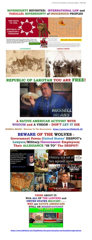 17 USC § 107 Limitations on Exclusive Rights – FAIR USE
SOVEREIGNTY REVISITED: INTERNATIONAL LAW and
PARALLEL SOVEREIGNTY of INDIGENOUS PEOPLES
REPUBLIC OF LAKOTAH YOU ARE FREE!
A NATIVE AMERICAN ACTIVIST WITH
WISDOM and A VISION – DON’T LET IT DIE
RUSSELL MEANS – Welcome To The Reservation: https://youtu.be/99A8inVk_0U
BEWARE OF THE WOLVES –
Government Pawns (United States’ DESPOT’s
Lawyers/Military/Government Employees)
Their ALLEGIANCE “IS TO” The DESPOT!
THINK ABOUT IT:
With ALL OF THE LAWYERS and
UNITED STATES MILITARY . . .
WHY are NATIVE AMERICANS
STILL ON RESERVATIONS?
https://www.slideshare.net/VogelDenise/the-great-deception-usa-fraudulent-legal-system
 