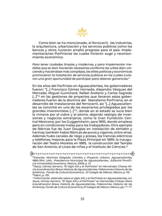 10
Como bien se ha mencionado, el ferrocarril, las industrias,
la arquitectura, urbanización y los servicios públicos como los
bancos y otros, tuvieron amplio progreso para el país. Imple-
mentaciones Porfirianas las cuales hicieron auge y reconoci-
miento económico.
Para tener ciudades limpias y modernas, y para implementar me-
didas que se iban haciendo necesarias conforme las urbes iban cre-
ciendo y haciéndose más complejas, las elites políticas y económicas
promovieron la instalación de servicios públicos en los cuales tuvie-
ron una gran oportunidad de participar para obtener ganancias.11
En los años del Porfiriato en Aguascalientes, los gobernadores
fueron: “[…] Francisco Gómez Hornedo, Alejandro Vázquez del
Mercado, Miguel Guinchard, Rafael Arellano y Carlos Sagredo
[…]”12 en las gestiones de proyectos que llevaron estos gober-
nadores fueron de la doctrina del liberalismo Porfiriano, en el
desarrollo de instalaciones del ferrocarril, así “[…] Aguascalien-
tes se convirtió en uno de los escenarios privilegiados por los
grandes inversionistas […]”13, donde en el estado se lucía bien
la minería por el cobre y el plomo, dejando vestigio de inver-
siones y negocios extranjeros, como la Gran Fundición Cen-
tral Mexicana, por los Guggeinheim, para 1895, dando empleos
pero en condiciones malas para los trabajadores. Otro ejemplo
de fábricas fue de Juan Douglas en instalación de almidón y
harinas; también había fábricas de puros y cigarros, entre otras.
Además hubo canales de riego y presas, los tranvías eléctricos
y teléfonos; mejoras para la Plaza Principal en 1899, la inaugu-
ración del Teatro Morelos en 1885, la construcción del Templo
de San Antonio, el Liceo de niñas y el Instituto de Ciencias.14
11Gerardo, Martínez Delgado, Cambio y Proyecto Urbano. Aguascalientes,
1880-1914, UAA, -Presidencia Municipal de Aguascalientes, -Editorial Pontifi-
cia Universidad Javeriana, México, 2009, p. 21.
12Jesús, Gómez Serrano, “El Siglo XIX y el Porfiriato” en Hernández Chávez Ali-
cia (coordinación) Breve Historia de Aguascalientes, Fideicomiso Historia de las
Américas, -Fondo de Cultura Económica, -El Colegio de México, México, p. 115.
13Ídem, p. 119.
14Información obtenida sobre el siglo XIX y el Porfiriato en Aguascalientes, en:
Jesús, Gómez Serrano, “El Siglo XIX y el Porfiriato” en Hernández Chávez Alicia
(coordinación) Breve Historia de Aguascalientes, Fideicomiso Historia de las
Américas, Fondo de Cultura Económica, El Colegio de México, México, pp.113-156.
 