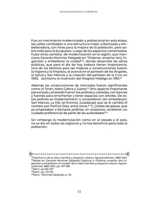 11
Fue un crecimiento modernizador y poblacional en esta etapa,
las calles cambiaban a una estructura mejor urbanizada y em-
bellecedora, con fines para la mejora de la población, pero so-
bre todo para la burguesía. Luego de los aspectos comentados,
hubo otros cambios de modernización en la región, que men-
ciona Gerardo Martínez Delgado en “Ordenar, enseñar (en), hi-
gienizar y embellecer la ciudad”15, donde desarrolla las obras
públicas, que para el día de hoy todavía tienen importancia.
Uno de los factores para las mejoras o construcciones fueron
la higiene y la limpieza, el avance en el panteón de los Ángeles,
la Salud y San Marcos y la creación del panteón de la Cruz en
1903, asimismo la invención del Hospital Hidalgo en 1901.16
Además las construcciones de mercados fueron significantes
como: el Terán, Isidro Calera y Juárez.17 Otro aspecto importante
para el país y el estado fueron los jardines y calzadas, con bancas
y fuentes para ornamentar y tener espacios con árboles. De es-
tos jardines se implementaron o consolidaron (en embellecer):
San Marcos, La Paz (el Encino), Guadalupe que se le cambió el
nombre por Porfirio Díaz, entre otros.18 “[…] todas las plazas, que
ya empezaban a llamarse jardines, en ocasiones, recibieron un
cuidado preferencial de parte de las autoridades”19
Sin embargo la modernización como en el estado y el país,
no se dio en todas las regiones y no fue beneficio para toda la
población.
15Capítulo II, de su libro Cambio y proyecto urbano. Aguascalientes, 1880-1914.
16Véase en: Gerardo Martínez Delgado,“Capítulo II. Ordenar, enseñar (en) hi-
gienizar y embellecer la ciudad” de su libro Cambio y proyecto urbano. Aguas-
calientes, 1880-1914, pp. 107-108.
17Ídem. pp.105-107.
18Ídem. pp. 113-134
19Ídem, Martínez Delgado, p. 115.
AGUASCALIENTES EN EL PORFIRIATO
 