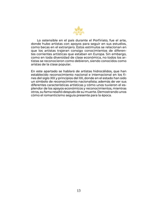 13
Lo ostensible en el país durante el Porfiriato, fue el arte,
donde hubo artistas con apoyos para seguir en sus estudios,
como becas en el extranjero. Estos estímulos se relacionan en
que los artistas trajeran consigo conocimientos de diferen-
tes corrientes artísticas que estaban en Europa. Sin embargo,
como en toda diversidad de clase económica, no todos los ar-
tistas se reconocieron como debieron, siendo conocidos como
aristas de la clase popular.
En este apartado se hablará de artistas hidrocálidos, que han
establecido reconocimiento nacional e internacional en los fi-
nes del siglo XIX y principios del XX, donde en el estado han sido
un símbolo de reconocimiento nacionalista; además de ver sus
diferentes características artísticas y cómo unos tuvieron el es-
plendor de los apoyos económicos y reconocimientos, mientras
otros, su fama resaltó después de su muerte. Demostrando unos
cómo el romanticismo seguía presente para la época.
 
