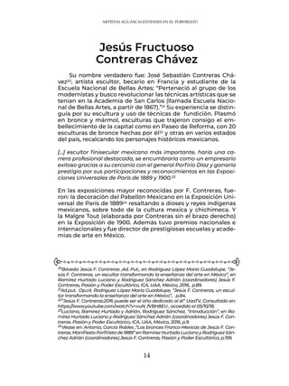 14
ARTISTAS AGUASCALENTENSES EN EL PORFIRIATO
Su nombre verdadero fue: José Sebastián Contreras Chá-
vez20, artista escultor, becario en Francia y estudiante de la
Escuela Nacional de Bellas Artes; “Perteneció al grupo de los
modernistas y busco revolucionar las técnicas artísticas que se
tenían en la Academia de San Carlos (llamada Escuela Nacio-
nal de Bellas Artes, a partir de 1867).”21 Su experiencia se distin-
guía por su escultura y uso de técnicas de fundición. Plasmó
en bronce y mármol, esculturas que trajeron consigo el em-
bellecimiento de la capital como en Paseo de Reforma, con 20
esculturas de bronce hechas por él22 y otras en varios estados
del país, recalcando los personajes históricos mexicanos.
[…] escultor finisecular mexicano más importante, haría una ca-
rrera profesional destacada, se encumbraría como un empresario
exitoso gracias a su cercanía con el general Porfirio Díaz y ganaría
prestigio por sus participaciones y reconocimientos en las Exposi-
ciones Universales de París de 1889 y 1900.23
En las exposiciones mayor reconocidas por F. Contreras, fue-
ron: la decoración del Pabellón Mexicano en la Exposición Uni-
versal de París de 188924 resaltando a dioses y reyes indígenas
mexicanos, sobre todo de la cultura mexica y chichimeca. Y
la Malgre Tout (elaborada por Contreras sin el brazo derecho)
en la Exposición de 1900. Además tuvo premios nacionales e
internacionales y fue director de prestigiosas escuelas y acade-
mias de arte en México.
Jesús Fructuoso
Contreras Chávez
20Bóveda Jesús F. Contreras ,Ad. Put., en Rodríguez López María Guadalupe, “Je-
sús F. Contreras, un escultor transformando la enseñanza del arte en México”, en
Ramírez Hurtado Luciano y Rodríguez Sánchez Adrián (coordinadores) Jesús F.
Contreras, Pasión y Poder Escultórico, ICA, UAA, México, 2016, p.89.
21Ad.put. Op.cit. Rodríguez López María Guadalupe, “Jesús F. Contreras, un escul-
tor transformando la enseñanza del arte en México”, p.84.
22“Jesús F. Contreras:2016 puede ser el año dedicado al él” UaaTV, Consultado en:
https://www.youtube.com/watch?v=vuN_fVBH8EU , accedido el 05/10/18.
23Luciano, Ramírez Hurtado y Adrián, Rodríguez Sánchez, “Introducción”, en Ra-
mírez Hurtado Luciano y Rodríguez Sánchez Adrián (coordinadores) Jesús F. Con-
treras. Pasión y Poder Escultórico, ICA, UAA, México, 2016, p.9.
24Véase en: Antonio, García Robles ,“Los bronces Franco-Mexicas de Jesús F. Con-
treras.ManifiestoPorfiristade1889”enRamírezHurtadoLucianoyRodríguezSán-
chez Adrián (coordinadores) Jesús F. Contreras, Pasión y Poder Escultórico, p.199.
 