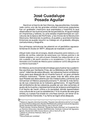 15
Nació en el barrio de San Marcos, Aguascalientes. Conside-
rado como uno de los grandes artistas mexicanos populares;
fue un grabador mexicano que expresaba y trasmitía lo que
observaba en las ilustraciones de los periódicos. Al igual trabajó
en imprentas y talleres. Su arte estaba implementado en cari-
caturas de la época del Porfiriato y los inicios de la Revolución
Mexicana. Retratando la política, al pueblo y acontecimientos.
Entonces se puede resumir su trabajo en: el grabado, dibujos,
caricaturistas y litografía.
Sus primeras caricaturas las plasmó en el periódico aguasca-
lentense El Jicote en 187125, después se trasladó a León.
Dibujó toda clase de encargos, desde etiquetas para tabaco y ca-
jetillas de cerillos, además de estampas con héroes patrios o de
índole religiosa, y con ello el joven Posada fue adquiriendo un es-
tilo cuidado y de perfil cercano a lo académico. […] De León fue
llamado a la Ciudad de México para colaborar como dibujante en
La Patria Ilustrada.26
En México, se le encomendó el trabajo para ilustrar los cuaderni-
llos escritos por Heriberto Frías, de La Biblioteca del Niño Mexi-
cano27. Además de estos dibujos, las calaveras fueron emblemá-
ticas, para que después de su muerte fuera él un gran símbolo
artístico mexicano. “Tienen que pasar más de diez años para
que Posada sea descubierto por los intelectuales y pintores que
reinventan el México posrevolucionario.”28, donde la más famo-
sa de sus creaciones es la Calavera garbancera. El significado
del simbolismo de las calaveras, puede ser por dos variantes: el
gusto de la muerte y representaciones de la época prehispánica
o el hecho de hacer crítica a la sociedad, donde aparentaban
una cultura de la cual no establecían.29 A la muerte de este gran
artista, su cuerpo fue tirado en una fosa común, sin tener el re-
conocimiento merecido. Y su fama se logró años después.
José Guadalupe
Posada Aguilar
25Véase en: Agustín, Sánchez González, “Posada más allá de la catrina”, en Guajar-
do Garza Patricia (Dirección), Revista PARTEAGUAS, Instituto Cultural de Aguasca-
lientes, Noviembre 2012, Nueva Época, año 2, Núm.27., p.49.
26José Librado, Jiménez Pedroza, “Desde las hojas volantes”, en Guajardo Gar-
za Patricia Dirección), Revista PARTEAGUAS, Instituto Cultural de Aguasca-
lientes, Noviembre 2012, Nueva Época, año 2, Núm.27. p. 56.
27Véase en Jiménez Pedroza, Ídem, p. 57.
28Ídem, p.59.
29Escuchado por oralidad
ARTISTAS AGUASCALENTENSES EN EL PORFIRIATO
 