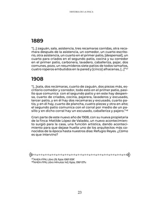 23
HISTORIA DE LA FINCA
“[…] zaguán, sala, asistencia, tres recamaras corridas, otra reca-
mara después de la asistencia, un comedor, un cuarto escrito-
rio, otra asistencia, un cuarto en el primer patio, [despensal], un
cuarto para criados en el segundo patio, cocina y su corredor
en el primer patio, carbonera, lavadero, caballeriza, pajar, dos
comunes, pozo, un resumideros siete patios de todos tamaños,
cuatro roperos embutidos en la pared y [cinco] alhacenas, […]”47
1889
1908
“[…]sala, dos recámaras, cuarto de zaguán, dos piezas más, es-
critorio comedor y corredor, todo esto en el primer patio, pasi-
llo que comunica con el segundo patio y en este hay despen-
sa, cuarto de criados, cocina, pajarera, lavaderos y excusado,
tercer patio, y en él hay dos recamaras y excusado, cuarto pa-
tio, y en él hay, cuarto de plancha, cuatro piezas y otra en alto;
el segundo patio comunica con el corral por medio de un pa-
sillo y en dicho corral hay un excusado, caballeriza y pajero.”48
Gran parte de este nuevo año de 1908, con su nueva propietaria
de la finca: Matilde López de Valadéz, un nuevo acontecimien-
to surgió para la casa, una función artística, dando aconteci-
miento para que dejase huella uno de los arquitectos más co-
nocidos de la época hasta nuestros días: Refugio Reyes. ¿Cómo
es que intervino?
47AHEA-FPN, Libro 29, fojas 106f-109f.
48AHEA-FPN, Libro Minutas 143, fojas, 136f-137v.
 