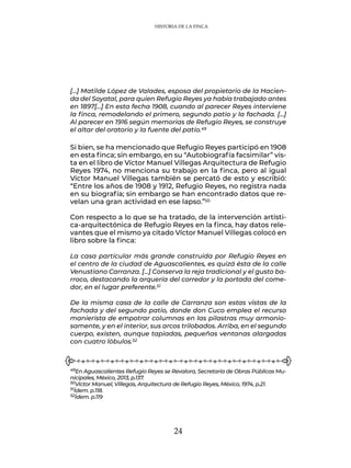 24
[…] Matilde López de Valades, esposa del propietario de la Hacien-
da del Soyatal, para quien Refugio Reyes ya había trabajado antes
en 1897[…] En esta fecha 1908, cuando al parecer Reyes interviene
la finca, remodelando el primero, segundo patio y la fachada. […]
Al parecer en 1916 según memorias de Refugio Reyes, se construye
el altar del oratorio y la fuente del patio.49
Si bien, se ha mencionado que Refugio Reyes participó en 1908
en esta finca; sin embargo, en su “Autobiografía facsimilar” vis-
ta en el libro de Víctor Manuel Villegas Arquitectura de Refugio
Reyes 1974, no menciona su trabajo en la finca, pero al igual
Víctor Manuel Villegas también se percató de esto y escribió:
“Entre los años de 1908 y 1912, Refugio Reyes, no registra nada
en su biografía; sin embargo se han encontrado datos que re-
velan una gran actividad en ese lapso.”50
Con respecto a lo que se ha tratado, de la intervención artísti-
ca-arquitectónica de Refugio Reyes en la finca, hay datos rele-
vantes que el mismo ya citado Víctor Manuel Villegas colocó en
libro sobre la finca:
La casa particular más grande construida por Refugio Reyes en
el centro de la ciudad de Aguascalientes, es quizá ésta de la calle
Venustiano Carranza. […] Conserva la reja tradicional y el gusto ba-
rroco, destacando la arquería del corredor y la portada del come-
dor, en el lugar preferente.51
De la misma casa de la calle de Carranza son estas vistas de la
fachada y del segundo patio, donde don Cuco emplea el recurso
manierista de empotrar columnas en las pilastras muy armonio-
samente, y en el interior, sus arcos trilobados. Arriba, en el segundo
cuerpo, existen, aunque tapiadas, pequeñas ventanas alargadas
con cuatro lóbulos.52
49En Aguascalientes Refugio Reyes se Revalora, Secretaría de Obras Públicas Mu-
nicipales, México, 2013, p.137.
50Víctor Manuel, Villegas, Arquitectura de Refugio Reyes, México, 1974, p.21.
51Ídem. p.118.
52Ídem. p.119
HISTORIA DE LA FINCA
 