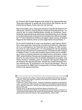 25
En Historia del Museo Regional de Historia de Aguascalientes,
Tesis para obtener el grado de licenciatura de historia, de Ga-
briela Serna Reyes, hace mención de Samuel
Ibarra González, de su Tesis para obtener el grado de Maestría en
Valuación; retoma características artísticas-arquitectónicas: “La
casa es de un corte mediterráneo, donde se combinan carac-
terísticas arquitectónicas eclécticas manifestando el art noveau
en la abundancia de motivos ornamentales con referencia vege-
tal.”53 Y otra referencia artística es según López García, el Museo
Regional de Historia, tiene un aire vagamente renacentista. 54
En la continuidad de la casa, sus dueños y usos fueron distin-
tos y esta pasó por herencias a la familia Arellano55, Abordan-
do a la investigación de Gabriela Serna Reyes, en 1951, la due-
ña renta la casa habitación a la Congregación de las Madres
Adoratrices Perpetuas Guadalupanas, fundadoras del Colegio
Cristóbal Colón. La escuela empezó para la educación religio-
sa a niñas y mujeres jóvenes en preprimaria y primaria. Y para
1987, estas Madres Perpetuas Guadalupanas cambian de resi-
dencia. En este mismo año el estado estableció acuerdos con
María Arellano Valadéz, para la creación del Museo Regional
de Historia de Aguascalientes; donde las modificaciones fue-
ron hechas por el arquitecto Luis García Ruvalcaba.56 Para el
3 de octubre de 1988, fuera inaugurado el Museo Regional de
Historia de Aguascalientes.
53Ad.Put.Gabriela,SernaReyes,“HistoriadelMuseoRegionaldeHistoriadeAguas-
calientes”, Tesis para obtener el grado de licenciatura en Historia, UAA, Aguasca-
lientes- México, 2014, p. 17.
54Véase en: J. Jesús, López García, , “Capítulo 2. Maestros, ingenieros y arquitectos”,
Sobre… arquitectura. CDXL Años de la Fundación de la Ciudad de Aguascalientes
como Villa de la Asunción” Instituto Municipal Aguascalentense para la Cultura,
México, 2015, p.66.
55Véase, op.cit. En Aguascalientes Refugio Reyes se Revalora, p.137.
56Véase en: Gabriela, Serna Reyes “Sus propietarios antes de crearse el Museo”, en
“Historia del Museo Regional de Historia de Aguascalientes”, Tesis para obtener el
grado de licenciatura en Historia, UAA, Aguascalientes- México, 2014.
HISTORIA DE LA FINCA
 