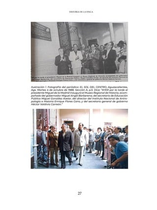 27
Ilustración 1. Fotografía del periódico: EL SOL DEL CENTRO, Aguascalientes,
Ags. Martes 4 de octubre de 1988, Sección A, p.5. Dice: “AYER por la tarde el
presidente Miguel de la Madrid inauguró el Museo Regional de Historia, acom-
pañado del gobernador Miguel Angel Barberena, del secretario de Educación
Pública Miguel González Avelar, del director del Instituto Nacional de Antro-
pología e Historia Enrique Flores Cano, y del secretario general de gobierno
Héctor Valdivia Carreón.”
HISTORIA DE LA FINCA
 