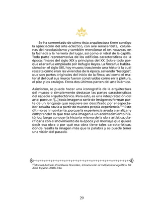 29
Se ha comentado de cómo ésta arquitectura tiene consigo
la apreciación del arte ecléctico, con aire renacentista, colum-
nas del neoclasicismo y también mencionar el Art nouveau en
la fachada y la herrería del lugar, así como el vitral de la capilla.
Toda parte representativa de los edificios característicos de la
época: finales del siglo XIX y principios del XX. Sobre todo por-
que el arte fue empleado por Refugio Reyes. La finca fue habita-
cional en el siglo XIX, hoy museo; trasciende una historia la cual
rescata cómo eran las viviendas de la época, salvando “testigos”,
que son partes originales del inicio de la finca, así como el ma-
terial del cual sus muros fueron construidos como en la pintura,
el piso y los azulejos. Estos dos últimos parten del arte islámico.
Asimismo, se puede hacer una iconografía de la arquitectura
del museo o simplemente destacar las partes características
del espacio arquitectónico. Para esto, es una interpretación del
arte, porque: “[…] toda imagen o serie de imágenes forman par-
te de un lenguaje que requiere ser descifrado por el especta-
dor, resulta obvia a partir de nuestra propia experiencia.”57 Esto
último es importante, porque la experiencia ayuda a analizar y
comprender lo que trae una imagen a un acontecimiento his-
tórico; luego conocer la historia misma de la obra artística, cla-
rificarla con el movimiento de la época y el mensaje que quiere
decir esa obra o por qué esa obra tiene tales características;
donde resalta la imagen más que la palabra y se puede tener
una visión del pasado.
57Manuel Antonio, Castiñeras González,. Introducción al método iconográfico. Ed.
Ariel. España. 2008. P.24
 