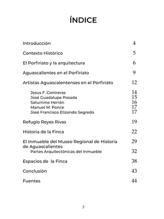 3
ÍNDICE
Introducción
Contexto Histórico
El Porfiriato y la arquitectura
Aguascalientes en el Porfiriato
Artistas Aguascalentenses en el Porfiriato
	 Jesus F. Contreras
	 José Guadalupe Posada
	 Saturnino Herrán
	 Manuel M. Ponce
	 José Francisco Elizondo Segredo
Refugio Reyes Rivas
Historia de la Finca
El Inmueble del Museo Regional de Historia
de Aguascalientes
	 Partes Arquitectónicas del Inmueble
Espacios de la Finca
Conclusión
Fuentes
4
5
6
9
12
14
15
16
17
17
19
22
29
32
38
43
44
 