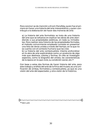 30
EL INMUEBLE DEL MUSEO REGIONAL DE HISTORIA
Para concluir se da mención a Erwin Panofsky, quien fue el pri-
mero en hacer una historia del arte interpretativo, y quien con-
tribuyó a la elaboración de hacer dos maneras de arte:
a)	
	La historia del arte formalista: se trata de una historia
del arte que se esfuerza en explicar las obras de arte aten-
diendo a sus propiedades estéticas, en toda su inmedia-
tez. Para realizar esta historia de las propiedades formales,
el método comúnmente empleado consiste en presentar
una lista de obras unidas a través del tiempo, en la que no
se cuenta con el contexto humano que las creó.
b)	La historia del arte contextualista: intenta profundizar
en la obra de arte explicándola como un producto de algo
más que destreza, colores y formas. En ella se investigan
aspectos, como la biografía del artista, las características
de la época en la que vivió, su condición social, etc.58
Con base a estas dos formas de hacer historia del arte, para
este trabajo y análisis del arte de la finca del museo, es una uni-
ficación de ambas, formalista y contextualista, ya que es una
visión del arte del espectador, y otra visión de lo histórico.
58 Ídem. p.64
 