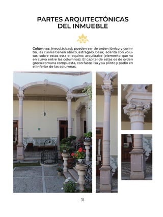 31
Columnas: (neoclásicas); pueden ser de orden jónico y corin-
tio, las cuales tienen ábaco, astrágalo, basa; acanto con volu-
tas, sobre estas esta el equino; arquitrabe (elemento que va
en curva entre las columnas). El capitel de estas es de orden
greco-romana compuesta, con fuste lisa y su plinto y podio en
el inferior de las columnas.
PARTES ARQUITECTÓNICAS
DEL INMUEBLE
 