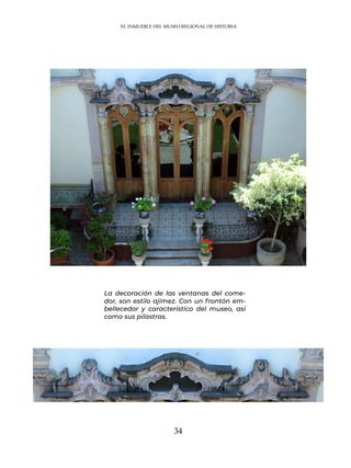 34
La decoración de las ventanas del come-
dor, son estilo ajimez. Con un frontón em-
bellecedor y característico del museo, así
como sus pilastras.
EL INMUEBLE DEL MUSEO REGIONAL DE HISTORIA
 