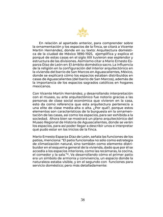 38
En relación al apartado anterior, para comprender sobre
la ornamentación y los espacios de la finca, se citará a Vicente
Martín Hernández, donde en su texto: Arquitectura domésti-
ca de la ciudad de México 1890-1925, ejemplifica y explica el
porqué de estas casas en el siglo XIX tuvieron ese esplendor y
estructura de las divisiones. Asimismo citar a Mario Ernesto Es-
parza Díaz de León en: El ámbito doméstico sacro. La influencia
de la religión en la configuración del interior arquitectónico en
la vivienda del barrio de San Marcos en Aguascalientes, México,
donde se explicará cómo los espacios estaban distribuidos en
casas de Aguascalientes (del barrio de San Marcos), además de
la importancia de los espacios sagrados católicos en hogares
mexicanos.
Con Vicente Martín Hernández, y desarrollando interpretación
con el museo, su arte arquitectónico fue notorio gracias a las
personas de clase social económica que vivieron en la casa,
esto da como referencia que esta arquitectura pertenecía a
una elite de clase media-alta o alta. ¿Por qué?, porque estos
elementos son característicos de la burguesía en la ornamen-
tación de las casas, así como los espacios, para ser exhibida a la
sociedad. Ahora bien se mostrará un plano arquitectónico del
Museo Regional de Historia de Aguascalientes, donde se verán
los espacios, para así poder llegar a describir unos e interpretar
qué pudo estar en los inicios de la finca.
Mario Ernesto Esparza Díaz de León, señala las funciones de los
patios, menciona: “El patio funcionaba no sólo como estrategia
de climatización natural, sino también como elemento distri-
buidor en el esquema general de la vivienda, dado que por él se
accedía a los espacios interiores, como las recámaras, la cocina,
el comedor y la sala.”61, Va desarrollando cómo el primer patio
era un símbolo de armonía y convivencia, un espacio donde la
naturaleza estaba visible, y en el segundo con funciones para
servicio doméstico; pero más detalladamente:
 