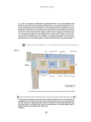 39
ESPACIOS DE LA FINCA
“[…] era un espacio dedicado especialmente a las actividades de
servicio dentro de las labores domésticas, complementado a la co-
cina; este patio servía también en la distribución de espacios como
el baño, la cocina, los cuartos de servidumbre, el almacén y el corral.
En él era común encontrar algún árbol frutal o alguna maceta que
no merecía compartir el protagonismo del primer patio. En las ca-
sas de nivel medio bajo, no existían ni el segundo patio ni el corral, o
este último, en caso de existir, era de dimensiones muy pequeñas.”62
61 Mario Ernesto, Esparza Díaz de León El ámbito doméstico sacro. La influencia de
la religión en la configuración del interior arquitectónico en la vivienda del barrio
de San Marcos en Aguascalientes, México, Proyecto de tesis para obtención del
grado de doctor en filosofía del interior arquitectónico, Universitá Degli Studi Di
Napoli Federico II, Nápoles Italia, 2014, p.151.
62Ibídem.
Consultado en: https://lugares.inah.gob.mx/es/museos-inah/museos/477; el 04/12/18.
 