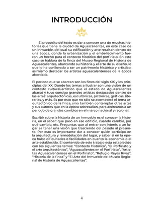 4
El propósito del texto es dar a conocer una de muchas his-
torias que tiene la ciudad de Aguascalientes, en este caso de
un inmueble, del cual su edificación y arte resaltan dentro de
una época, donde la urbanización y el embellecimiento fue-
ron un hecho para el contexto histórico del porfiriato. En este
caso se hablara de la finca del Museo Regional de Historia de
Aguascalientes, abarcando su historia y el arte de su diseño, lo
que lo ha conllevado a ser un patrimonio histórico y artístico;
asimismo destacar los artistas aguascalentenses de la época
abordada.
El período que se abarcan son los fines del siglo XIX y los prin-
cipios del XX. Donde los temas a ilustrar son una visión de un
contexto cultural-artístico que el estado de Aguascalientes
abarcó y tuvo consigo grandes artistas destacados dentro de
las artes: arquitectónicas, escultóricas, pictóricas, gráficas, lite-
rarias, y más. Es por esto que no sólo se acontecerá el tema ar-
quitectónico de la finca, sino también contemplar otras artes
y sus autores que en la época sobresalían, para acércanos a un
período de grandes cambios en el marco nacional y regional.
Escribir sobre la historia de un inmueble es el conocer la histo-
ria, en el saber: qué pasó en ese edificio, cuándo cambió, por
qué cambio, etc. Preguntas que al entrar con interés a un lu-
gar es tener una visión que trasciende del pasado al presen-
te. Por esto es importante dar a conocer quién participó en
la arquitectura y remodelación del lugar, y saber si en la épo-
ca hubo dificultades o facilidades en cuanto la economía o el
arte establecido. El contenido de este trabajo esta establecido
con los siguientes temas: “Contexto histórico”, “El Porfiriato y
el arte arquitectónico”, “Aguascalientes en el Porfiriato”, “Artis-
tas Aguascalentenses en el Porfiriato”, “Refugio Reyes Rivas”,
“Historia de la finca” y “El Arte del Inmueble del Museo Regio-
nal de Historia de Aguascalientes”.
INTRODUCCIÓN
 