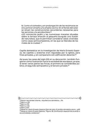 41
Capilla doméstica: en la investigación de Mario Ernesto Espar-
za, las capillas u oratorios eran reguladas por la iglesia, para
fines privados, y sin campanario con edificación decente.68
Así pues, las casas del siglo XIX en su decoración también fun-
gieron como ilustración hacia la sociedad de esa época, ya que,
al tener varios patios las fincas, el primero se consideraba pú-
blico, el segundo semipúblico y el tercero privado.69
b)	Junto al comedor y en prolongación de las recámaras se
encuentran el baño y la amplia cocina. En el fondo del solar
se sitúan las construcciones secundarias necesarias para
los servicios y la servidumbre.66
c)	El minúsculo jardín y las numerosas macetas situadas
sobre la terraza ofrecían al pequeño burgués una ilusión
de naturaleza, que le permitían considerar estas viviendas
como casas semicampestres, en las que se liberaba de los
males de la ciudad. 67
63Martín Hernández Vicente, Arquitectura doméstica… 214.
64Ídem, p. 232
65Ídem, p. 161.
66Ídem, p. 124.
67Ídem, p.127.
68Véase en: Mario Ernesto, Esparza Díaz de León, El ámbito doméstico sacro… p.69
69Véase en Mario Ernesto Esparza, “Figura. 58. Zonificación espacial de acuerdo a
las actividades cotidianas”.
ESPACIOS DE LA FINCA
 