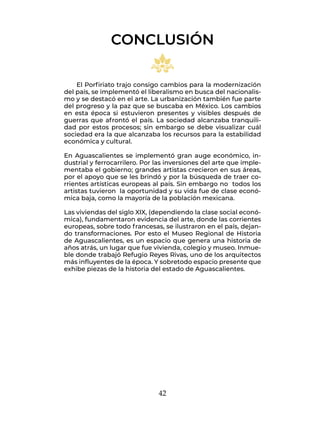 42
El Porfiriato trajo consigo cambios para la modernización
del país, se implementó el liberalismo en busca del nacionalis-
mo y se destacó en el arte. La urbanización también fue parte
del progreso y la paz que se buscaba en México. Los cambios
en esta época si estuvieron presentes y visibles después de
guerras que afrontó el país. La sociedad alcanzaba tranquili-
dad por estos procesos; sin embargo se debe visualizar cuál
sociedad era la que alcanzaba los recursos para la estabilidad
económica y cultural.
En Aguascalientes se implementó gran auge económico, in-
dustrial y ferrocarrilero. Por las inversiones del arte que imple-
mentaba el gobierno; grandes artistas crecieron en sus áreas,
por el apoyo que se les brindó y por la búsqueda de traer co-
rrientes artísticas europeas al país. Sin embargo no todos los
artistas tuvieron la oportunidad y su vida fue de clase econó-
mica baja, como la mayoría de la población mexicana.
Las viviendas del siglo XIX, (dependiendo la clase social econó-
mica), fundamentaron evidencia del arte, donde las corrientes
europeas, sobre todo francesas, se ilustraron en el país, dejan-
do transformaciones. Por esto el Museo Regional de Historia
de Aguascalientes, es un espacio que genera una historia de
años atrás, un lugar que fue vivienda, colegio y museo. Inmue-
ble donde trabajó Refugio Reyes Rivas, uno de los arquitectos
más influyentes de la época. Y sobretodo espacio presente que
exhibe piezas de la historia del estado de Aguascalientes.
CONCLUSIÓN
 