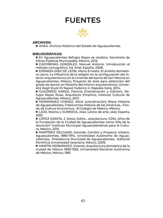43
ARCHIVOS:
q
q AHEA- Archivo Histórico del Estado de Aguascalientes.
BIBLIOGRÁFICAS:
q
q En Aguascalientes Refugio Reyes se revalora, Secretaría de
Obras Públicas Municipales, México, 2013,
q
q CASTIÑERAS GONZÁLEZ, Manuel Antonio. Introducción al
método iconográfico, Ed. Ariel, España, 2008.
q
q ESPARZA DÍAZ DE LEÓN, Mario Ernesto, El ámbito domésti-
co sacro. La influencia de la religión en la configuración del in-
terior arquitectónico en la vivienda del barrio de San Marcos en
Aguascalientes, México, Proyecto de tesis para obtención del
grado de doctor en filosofía del interior arquitectónico, Univer-
sitá Degli Studi Di Napoli Federico II, Nápoles Italia, 2014.
q
q GUAJARDO GARZA, Patricia (Coordinación y Edición), Re-
fugio Reyes Rivas, Arquitecto Empírico, Instituto Cultural de
Aguascalientes, México, 2013.
q
q HERNÁNDEZ CHÁVEZ, Alicia (coordinación) Breve Historia
de Aguascalientes, Fideicomiso Historia de las Américas, -Fon-
do de Cultura Económica, -El Colegio de México, México.
q
q LAJO, Rosina y SURROCA, José, Léxico de arte, akal, España,
2001.
q
q LÓPEZ GARCÍA, J. Jesús, Sobre… arquitectura. CDXL Años de
la Fundación de la Ciudad de Aguascalientes como Villa de la
Asunción” Instituto Municipal Aguascalentense para la Cultu-
ra, México, 2015.
q
q MARTÍNEZ DELGADO, Gerardo, Cambio y Proyecto Urbano.
Aguascalientes, 1880-1914, Universidad Autónoma de Aguas-
calientes, -Presidencia Municipal de Aguascalientes, -Editorial
Pontificia Universidad Javeriana, México, 2009.
q
q MARTÍN HERNÁNDEZ, Vicente, Arquitectura doméstica de la
ciudad de México 1890-1925, Universidad Nacional Autónoma
de México, México, 1981.
FUENTES
 