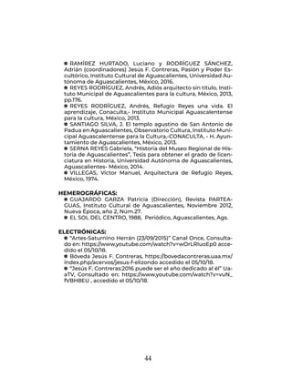 44
q
q RAMÍREZ HURTADO, Luciano y RODRÍGUEZ SÁNCHEZ,
Adrián (coordinadores) Jesús F. Contreras, Pasión y Poder Es-
cultórico, Instituto Cultural de Aguascalientes, Universidad Au-
tónoma de Aguascalientes, México, 2016.
q
q REYES RODRÍGUEZ, Andrés, Adiós arquitecto sin título, Insti-
tuto Municipal de Aguascalientes para la cultura, México, 2013,
pp.176.
q
q REYES RODRÍGUEZ, Andrés, Refugio Reyes una vida. El
aprendizaje, Conaculta,- Instituto Municipal Aguascalentense
para la cultura, México, 2013.
q
q SANTIAGO SILVA, J. El templo agustino de San Antonio de
Padua en Aguascalientes, Observatorio Cultura, Instituto Muni-
cipal Aguascalentense para la Cultura,-CONACULTA, - H. Ayun-
tamiento de Aguascalientes, México, 2013.
q
q SERNA REYES Gabriela, “Historia del Museo Regional de His-
toria de Aguascalientes”, Tesis para obtener el grado de licen-
ciatura en Historia, Universidad Autónoma de Aguascalientes,
Aguascalientes- México, 2014.
q
q VILLEGAS, Víctor Manuel, Arquitectura de Refugio Reyes,
México, 1974.
HEMEROGRÁFICAS:
q
q GUAJARDO GARZA Patricia (Dirección), Revista PARTEA-
GUAS, Instituto Cultural de Aguascalientes, Noviembre 2012,
Nueva Época, año 2, Núm.27.
q
q EL SOL DEL CENTRO, 1988, Periódico, Aguascalientes, Ags.
ELECTRÓNICAS:
q
q “Artes-Saturnino Herrán (23/09/2015)” Canal Once, Consulta-
do en: https://www.youtube.com/watch?v=wOrLRIuoEp0 acce-
dido el 05/10/18.
q
q Bóveda Jesús F. Contreras, https://bovedacontreras.uaa.mx/
index.php/acervos/jesus-f-elizondo accedido el 05/10/18.
q
q “Jesús F. Contreras:2016 puede ser el año dedicado al él” Ua-
aTV, Consultado en: https://www.youtube.com/watch?v=vuN_
fVBH8EU , accedido el 05/10/18.
 