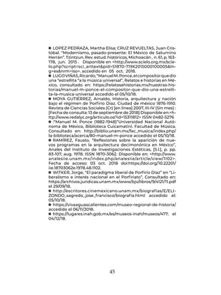 45
q
q LOPEZ PEDRAZA, Martha Elisa; CRUZ REVUELTAS, Juan Cris-
tóbal. “Modernismo, pasado-presente: El México de Saturnino
Herrán”. Tzintzun. Rev. estud. históricos, Michoacán , n. 61, p. 163-
178, jun. 2015 . Disponible en <http://www.scielo.org.mx/scie-
lo.php?script=sci_arttext&pid=S1870-719X2015000100005&ln-
g=es&nrm=iso>. accedido en 05 oct. 2018.
q
q LUGOVIÑAS,Ricardo,“ManuelM.Ponce,elcompositorquedio
una “estrellita “a la música universal”, Relatos e historias en Mé-
xico, consultado en: https://relatosehistorias.mx/nuestras-his-
torias/manuel-m-ponce-el-compositor-que-dio-una-estrelli-
ta-la-musica-universal accedido el 05/10/18.
q
q MOYA GUTIÉRREZ, Arnaldo, Historia, arquitectura y nación
bajo el régimen de Porfirio Díaz. Ciudad de méxico 1876-1910.
Revista de Ciencias Sociales (Cr) [en linea] 2007, III-IV (Sin mes) :
[Fecha de consulta: 13 de septiembre de 2018] Disponible en:<h-
ttp://www.redalyc.org/articulo.oa?id=15311812> ISSN 0482-5276
q
q :“Manuel M. Ponce (1882-1948)”Universidad Nacional Autó-
noma de México, Biblioteca Cuicamatini. Facultad de Música.
Consultado en: http://biblio.unam.mx/fac_musica/index.php/
la-biblioteca/acerca/80-manuel-m-ponce accedido el 05/10/18.
q
q RAMÍREZ, Fausto, “Reflexiones sobre la aparición de nue-
vos programas en la arquitectura decimonónica en México”,
Anales del Instituto de Investigaciones Estéticas, [S.l.], p. pp.
83-107, aug. 1978. ISSN 1870-3062. Disponible en: <http://www.
analesiie.unam.mx/index.php/analesiie/article/view/1102>.
Fecha de acceso: 03 oct. 2018 doi:https://doi.org/10.22201/
iie.18703062e.1978.48.1102.
q
q WITKER, Jorge, “El paradigma liberal de Porfirio Díaz” en “Li-
beralismo e interés nacional en el Porfiriato”, Consultado en:
https://archivos.juridicas.unam.mx/www/bjv/libros/9/4121/11.pdf
el 29/09/18.
q
q http://escritores.cinemexicano.unam.mx/biografias/E/ELI-
ZONDO_sagredo_jose_francisco/biografia.html accedido el:
05/10/18.
q
q https://vivaaguascalientes.com/museo-regional-de-historia/
accedido el 06/11/2018.
q
q https://lugares.inah.gob.mx/es/museos-inah/museos/477; el
04/12/18.
 